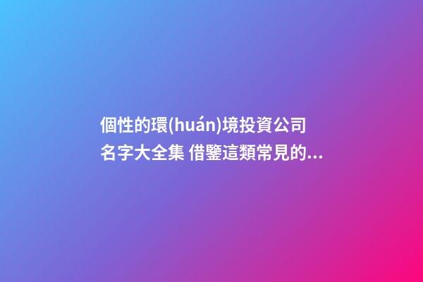 個性的環(huán)境投資公司名字大全集 借鑒這類常見的吉名-第1張-公司起名-玄機派